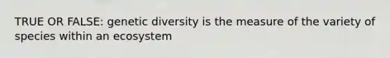 TRUE OR FALSE: genetic diversity is the measure of the variety of species within an ecosystem