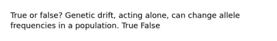 True or false? Genetic drift, acting alone, can change allele frequencies in a population. True False