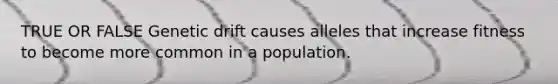 TRUE OR FALSE Genetic drift causes alleles that increase fitness to become more common in a population.