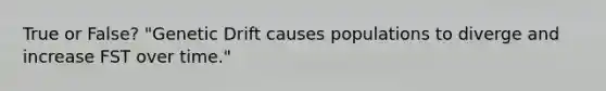 True or False? "Genetic Drift causes populations to diverge and increase FST over time."