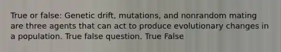 True or false: Genetic drift, mutations, and nonrandom mating are three agents that can act to produce evolutionary changes in a population. True false question. True False