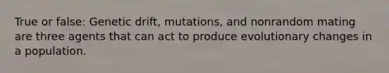 True or false: Genetic drift, mutations, and nonrandom mating are three agents that can act to produce evolutionary changes in a population.