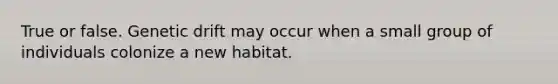 True or false. Genetic drift may occur when a small group of individuals colonize a new habitat.