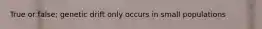 True or false; genetic drift only occurs in small populations