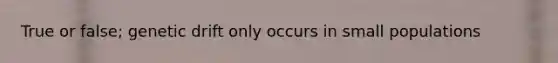 True or false; genetic drift only occurs in small populations