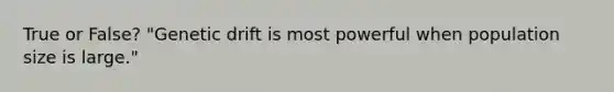 True or False? "Genetic drift is most powerful when population size is large."