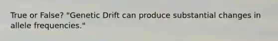 True or False? "Genetic Drift can produce substantial changes in allele frequencies."