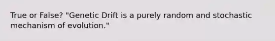 True or False? "Genetic Drift is a purely random and stochastic mechanism of evolution."