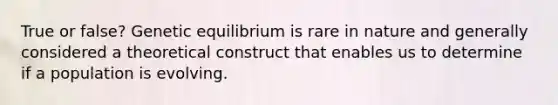 True or false? Genetic equilibrium is rare in nature and generally considered a theoretical construct that enables us to determine if a population is evolving.