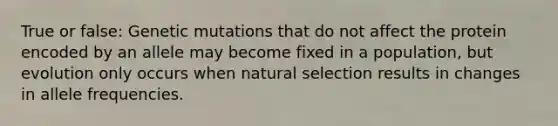 True or false: Genetic mutations that do not affect the protein encoded by an allele may become fixed in a population, but evolution only occurs when natural selection results in changes in allele frequencies.