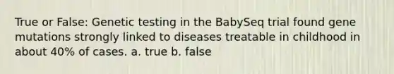 True or False: Genetic testing in the BabySeq trial found gene mutations strongly linked to diseases treatable in childhood in about 40% of cases. a. true b. false