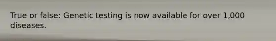 True or false: Genetic testing is now available for over 1,000 diseases.