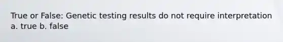 True or False: Genetic testing results do not require interpretation a. true b. false