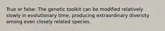 True or false: The genetic toolkit can be modified relatively slowly in evolutionary time, producing extraordinary diversity among even closely related species.