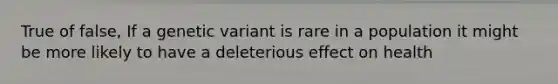 True of false, If a genetic variant is rare in a population it might be more likely to have a deleterious effect on health