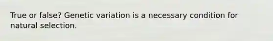 True or false? Genetic variation is a necessary condition for natural selection.