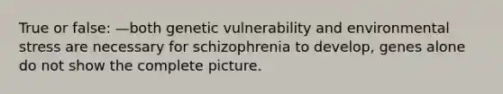 True or false: —both genetic vulnerability and environmental stress are necessary for schizophrenia to develop, genes alone do not show the complete picture.