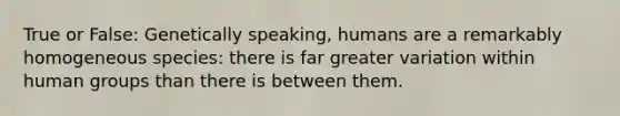 True or False: Genetically speaking, humans are a remarkably homogeneous species: there is far greater variation within human groups than there is between them.