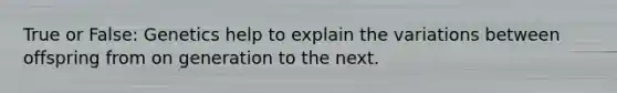True or False: Genetics help to explain the variations between offspring from on generation to the next.