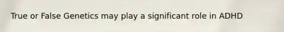 True or False Genetics may play a significant role in ADHD
