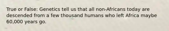 True or False: Genetics tell us that all non-Africans today are descended from a few thousand humans who left Africa maybe 60,000 years go.