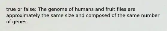 true or false: The genome of humans and fruit flies are approximately the same size and composed of the same number of genes.