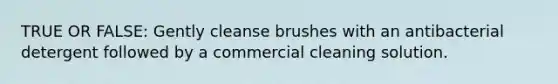 TRUE OR FALSE: Gently cleanse brushes with an antibacterial detergent followed by a commercial cleaning solution.