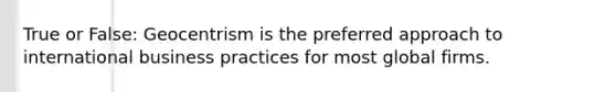 True or False: Geocentrism is the preferred approach to international business practices for most global firms.