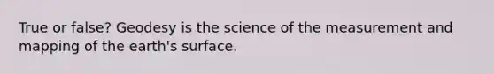 True or false? Geodesy is the science of the measurement and mapping of the earth's surface.