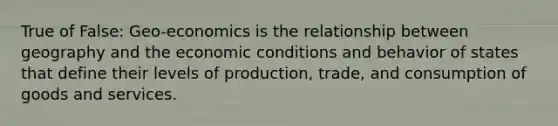 True of False: Geo-economics is the relationship between geography and the economic conditions and behavior of states that define their levels of production, trade, and consumption of goods and services.