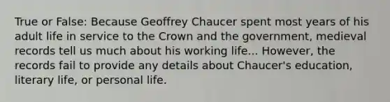 True or False: Because Geoffrey Chaucer spent most years of his adult life in service to the Crown and the government, medieval records tell us much about his working life... However, the records fail to provide any details about Chaucer's education, literary life, or personal life.