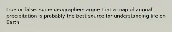 true or false: some geographers argue that a map of annual precipitation is probably the best source for understanding life on Earth