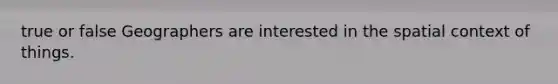 true or false Geographers are interested in the spatial context of things.