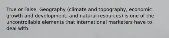 True or False: Geography (climate and topography, economic growth and development, and natural resources) is one of the uncontrollable elements that international marketers have to deal with.