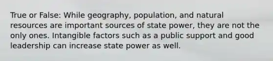 True or False: While geography, population, and natural resources are important sources of state power, they are not the only ones. Intangible factors such as a public support and good leadership can increase state power as well.