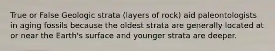 True or False Geologic strata (layers of rock) aid paleontologists in aging fossils because the oldest strata are generally located at or near the Earth's surface and younger strata are deeper.