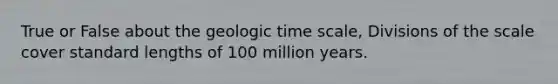 True or False about the <a href='https://www.questionai.com/knowledge/k8JpI6wldh-geologic-time' class='anchor-knowledge'>geologic time</a> scale, Divisions of the scale cover standard lengths of 100 million years.