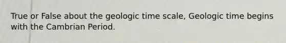 True or False about the geologic time scale, Geologic time begins with the Cambrian Period.