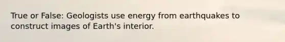 True or False: Geologists use energy from earthquakes to construct images of Earth's interior.