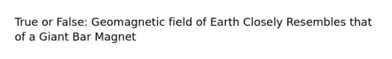 True or False: Geomagnetic field of Earth Closely Resembles that of a Giant Bar Magnet