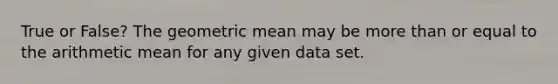 True or False? The geometric mean may be more than or equal to the arithmetic mean for any given data set.