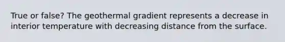 True or false? The geothermal gradient represents a decrease in interior temperature with decreasing distance from the surface.