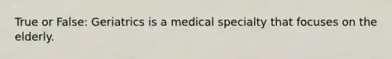 True or False: Geriatrics is a medical specialty that focuses on the elderly.