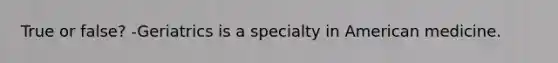 True or false? -Geriatrics is a specialty in American medicine.