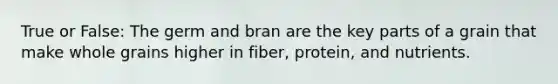 True or False: The germ and bran are the key parts of a grain that make whole grains higher in fiber, protein, and nutrients.