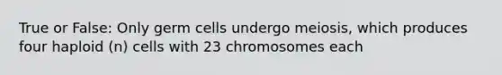 True or False: Only germ cells undergo meiosis, which produces four haploid (n) cells with 23 chromosomes each