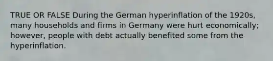 TRUE OR FALSE During the German hyperinflation of the 1920s, many households and firms in Germany were hurt economically; however, people with debt actually benefited some from the hyperinflation.