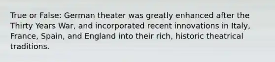 True or False: German theater was greatly enhanced after the Thirty Years War, and incorporated recent innovations in Italy, France, Spain, and England into their rich, historic theatrical traditions.