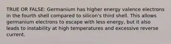 TRUE OR FALSE: Germanium has higher energy valence electrons in the fourth shell compared to silicon's third shell. This allows germanium electrons to escape with less energy, but it also leads to instability at high temperatures and excessive reverse current.