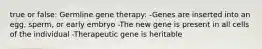 true or false: Germline gene therapy: -Genes are inserted into an egg, sperm, or early embryo -The new gene is present in all cells of the individual -Therapeutic gene is heritable